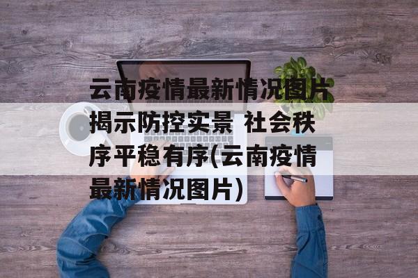 云南疫情最新情况图片揭示防控实景 社会秩序平稳有序(云南疫情最新情况图片)